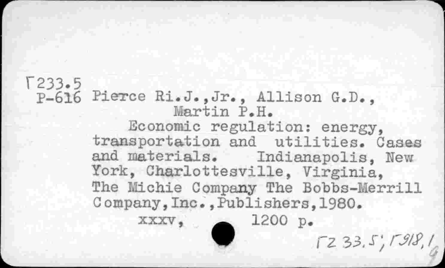 ﻿1'233.5
P-616 Pierce Ri.J. ,Jr., Allison G.D., Martin P.H.
Economic regulation: energy, transportation and. utilities. Cases and materials. Indianapolis, Nev/ York, Charlottesville, Virginia, The Michie Company The Bobbs-Merrill C ompany,Inc.,Publishers,1980.
xxxv,	1200 p.
V rz33.r;rJ5y’,<